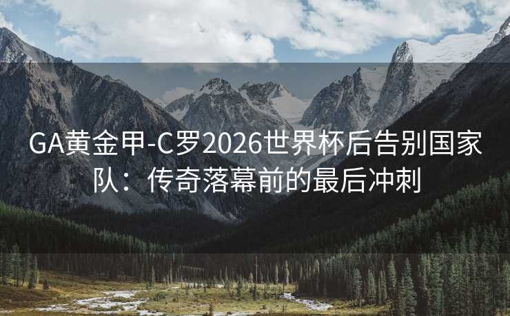 GA黄金甲-C罗2026世界杯后告别国家队：传奇落幕前的最后冲刺
