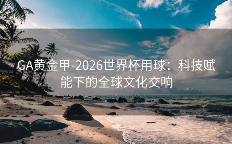 GA黄金甲-2026世界杯用球：科技赋能下的全球文化交响
